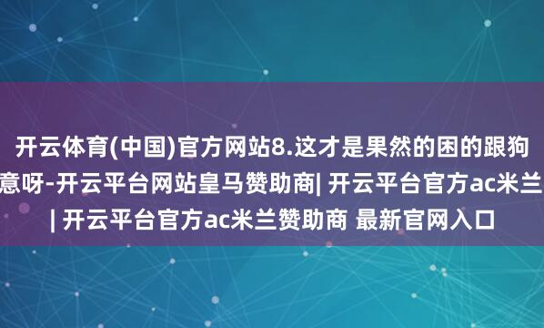 开云体育(中国)官方网站8.这才是果然的困的跟狗相同啊！9.这是啥玩意呀-开云平台网站皇马赞助商| 开云平台官方ac米兰赞助商 最新官网入口