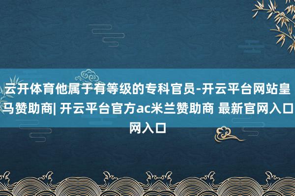 云开体育他属于有等级的专科官员-开云平台网站皇马赞助商| 开云平台官方ac米兰赞助商 最新官网入口