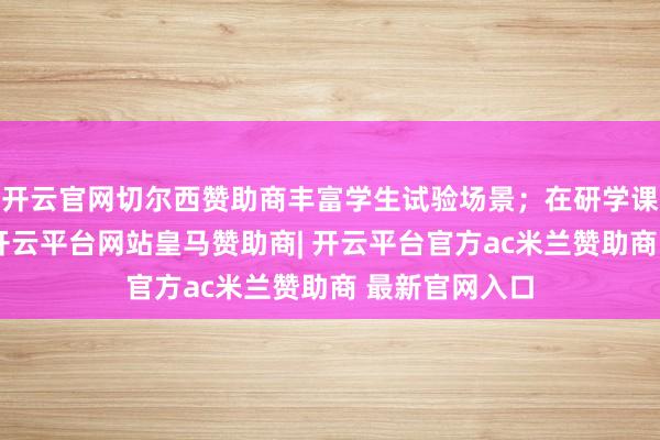 开云官网切尔西赞助商丰富学生试验场景；在研学课程体系方面-开云平台网站皇马赞助商| 开云平台官方ac米兰赞助商 最新官网入口