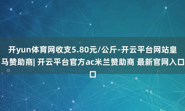 开yun体育网收支5.80元/公斤-开云平台网站皇马赞助商| 开云平台官方ac米兰赞助商 最新官网入口