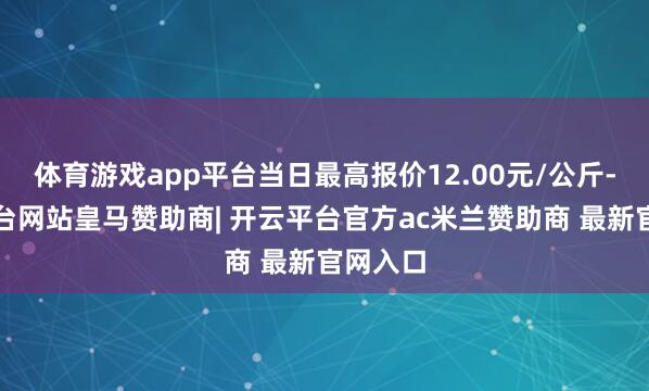 体育游戏app平台当日最高报价12.00元/公斤-开云平台网站皇马赞助商| 开云平台官方ac米兰赞助商 最新官网入口