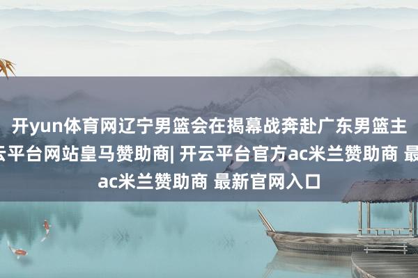 开yun体育网辽宁男篮会在揭幕战奔赴广东男篮主场作战-开云平台网站皇马赞助商| 开云平台官方ac米兰赞助商 最新官网入口