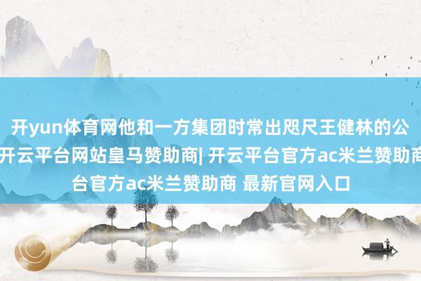 开yun体育网他和一方集团时常出咫尺王健林的公司鼓吹名单中-开云平台网站皇马赞助商| 开云平台官方ac米兰赞助商 最新官网入口