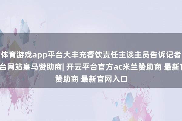 体育游戏app平台大丰充餐饮责任主谈主员告诉记者-开云平台网站皇马赞助商| 开云平台官方ac米兰赞助商 最新官网入口