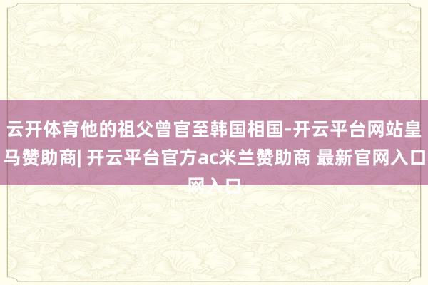 云开体育他的祖父曾官至韩国相国-开云平台网站皇马赞助商| 开云平台官方ac米兰赞助商 最新官网入口