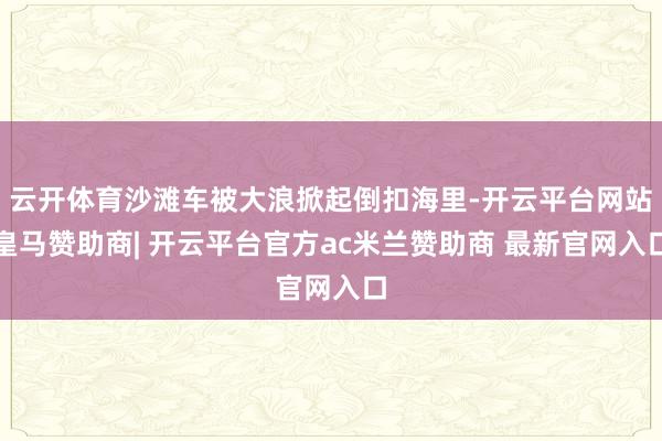 云开体育沙滩车被大浪掀起倒扣海里-开云平台网站皇马赞助商| 开云平台官方ac米兰赞助商 最新官网入口