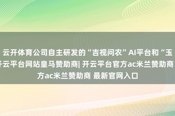 云开体育公司自主研发的“吉视问农”AI平台和“玉米大模子”-开云平台网站皇马赞助商| 开云平台官方ac米兰赞助商 最新官网入口