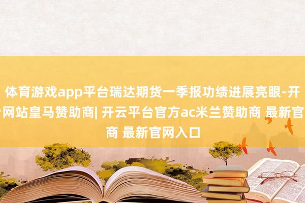 体育游戏app平台瑞达期货一季报功绩进展亮眼-开云平台网站皇马赞助商| 开云平台官方ac米兰赞助商 最新官网入口