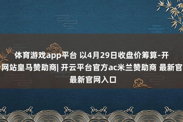 体育游戏app平台 　　以4月29日收盘价筹算-开云平台网站皇马赞助商| 开云平台官方ac米兰赞助商 最新官网入口