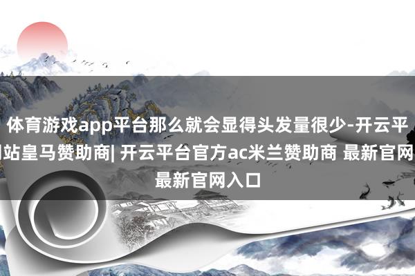 体育游戏app平台那么就会显得头发量很少-开云平台网站皇马赞助商| 开云平台官方ac米兰赞助商 最新官网入口