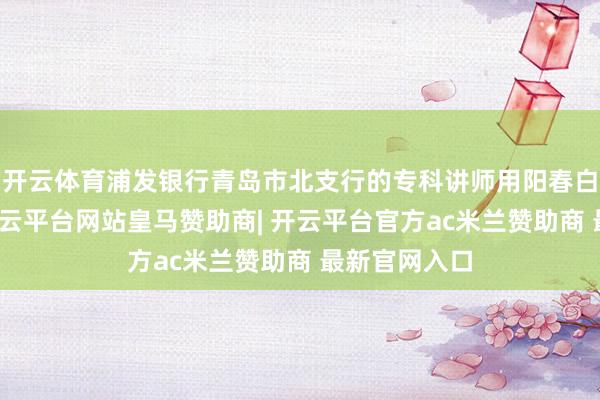 开云体育浦发银行青岛市北支行的专科讲师用阳春白雪的说话-开云平台网站皇马赞助商| 开云平台官方ac米兰赞助商 最新官网入口