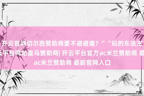 开云官网切尔西赞助商要不避避谶？”“玩的东谈主昂然了-开云平台网站皇马赞助商| 开云平台官方ac米兰赞助商 最新官网入口