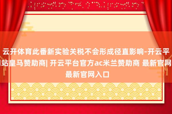 云开体育此番新实验关税不会形成径直影响-开云平台网站皇马赞助商| 开云平台官方ac米兰赞助商 最新官网入口
