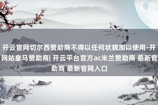 开云官网切尔西赞助商不得以任何状貌加以使用-开云平台网站皇马赞助商| 开云平台官方ac米兰赞助商 最新官网入口