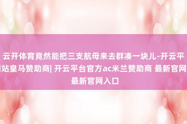 云开体育竟然能把三支航母来去群凑一块儿-开云平台网站皇马赞助商| 开云平台官方ac米兰赞助商 最新官网入口
