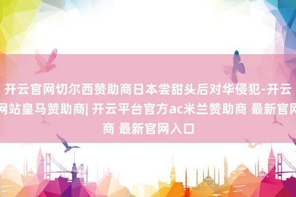 开云官网切尔西赞助商日本尝甜头后对华侵犯-开云平台网站皇马赞助商| 开云平台官方ac米兰赞助商 最新官网入口