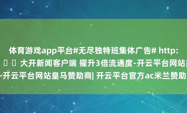 体育游戏app平台#无尽独特班集体广告# http://t.cn/AXiO4iMT ​​​大开新闻客户端 擢升3倍流通度-开云平台网站皇马赞助商| 开云平台官方ac米兰赞助商 最新官网入口