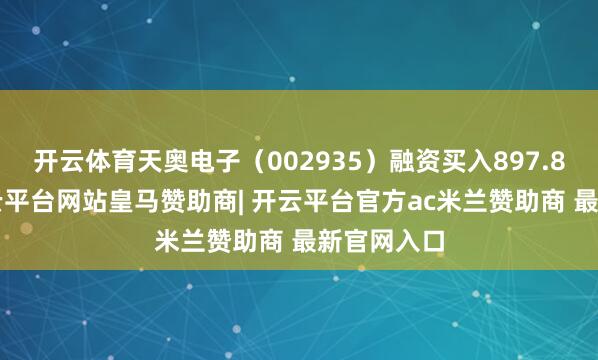 开云体育天奥电子（002935）融资买入897.89万元-开云平台网站皇马赞助商| 开云平台官方ac米兰赞助商 最新官网入口