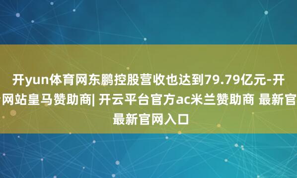 开yun体育网东鹏控股营收也达到79.79亿元-开云平台网站皇马赞助商| 开云平台官方ac米兰赞助商 最新官网入口