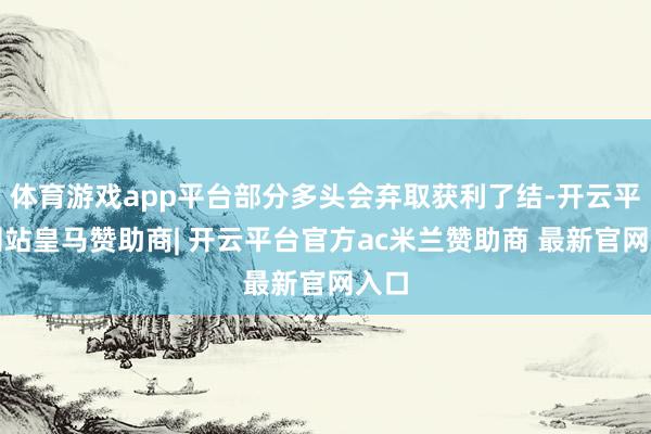 体育游戏app平台部分多头会弃取获利了结-开云平台网站皇马赞助商| 开云平台官方ac米兰赞助商 最新官网入口