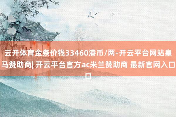 云开体育金条价钱33460港币/两-开云平台网站皇马赞助商| 开云平台官方ac米兰赞助商 最新官网入口