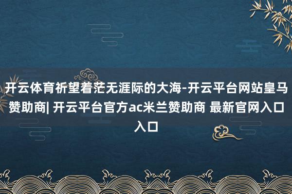开云体育祈望着茫无涯际的大海-开云平台网站皇马赞助商| 开云平台官方ac米兰赞助商 最新官网入口