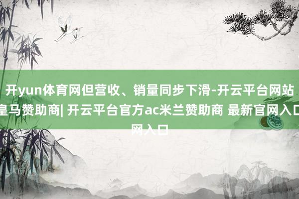 开yun体育网但营收、销量同步下滑-开云平台网站皇马赞助商| 开云平台官方ac米兰赞助商 最新官网入口