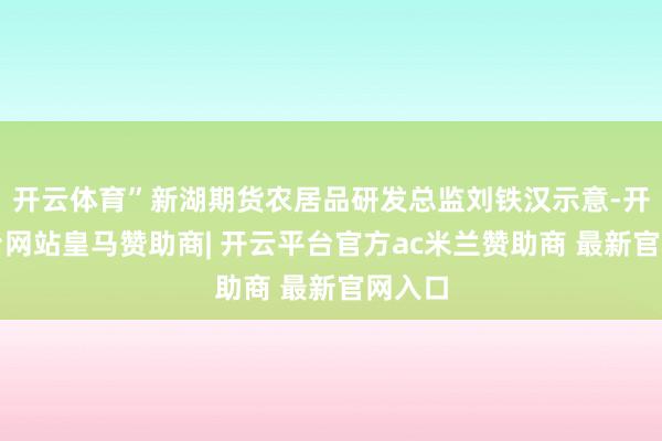 开云体育”新湖期货农居品研发总监刘铁汉示意-开云平台网站皇马赞助商| 开云平台官方ac米兰赞助商 最新官网入口
