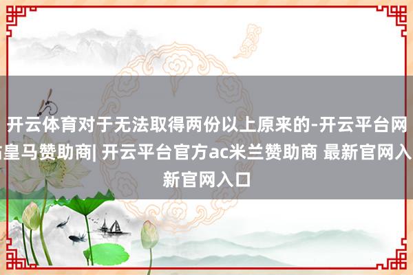 开云体育对于无法取得两份以上原来的-开云平台网站皇马赞助商| 开云平台官方ac米兰赞助商 最新官网入口
