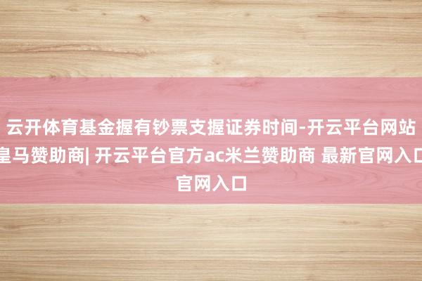 云开体育基金握有钞票支握证券时间-开云平台网站皇马赞助商| 开云平台官方ac米兰赞助商 最新官网入口
