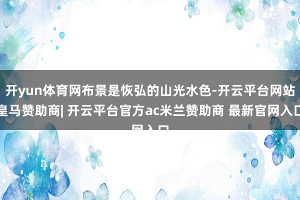开yun体育网布景是恢弘的山光水色-开云平台网站皇马赞助商| 开云平台官方ac米兰赞助商 最新官网入口