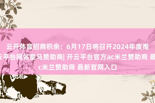 云开体育招商积余：6月17日将召开2024年度推动大会-开云平台网站皇马赞助商| 开云平台官方ac米兰赞助商 最新官网入口