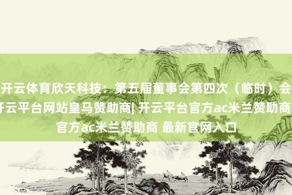 开云体育欣天科技：第五届董事会第四次（临时）会议方案公告-开云平台网站皇马赞助商| 开云平台官方ac米兰赞助商 最新官网入口