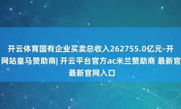 开云体育国有企业买卖总收入262755.0亿元-开云平台网站皇马赞助商| 开云平台官方ac米兰赞助商 最新官网入口