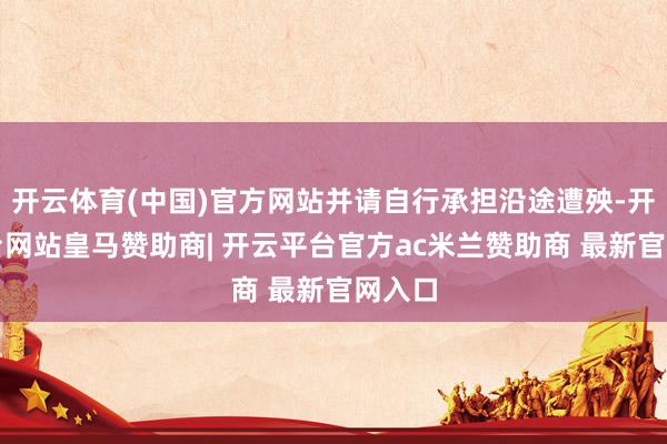 开云体育(中国)官方网站并请自行承担沿途遭殃-开云平台网站皇马赞助商| 开云平台官方ac米兰赞助商 最新官网入口