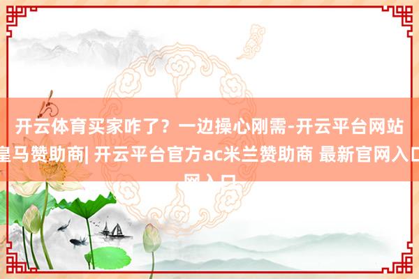 开云体育　　买家咋了？一边操心刚需-开云平台网站皇马赞助商| 开云平台官方ac米兰赞助商 最新官网入口