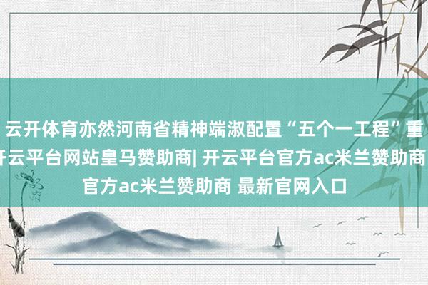云开体育亦然河南省精神端淑配置“五个一工程”重心创作技俩-开云平台网站皇马赞助商| 开云平台官方ac米兰赞助商 最新官网入口