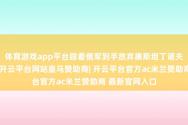 体育游戏app平台跟着俄军到手放弃康斯坦丁诺夫卡邻近的重镇-开云平台网站皇马赞助商| 开云平台官方ac米兰赞助商 最新官网入口