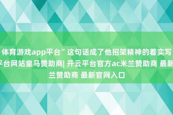 体育游戏app平台”这句话成了他招架精神的着实写真-开云平台网站皇马赞助商| 开云平台官方ac米兰赞助商 最新官网入口