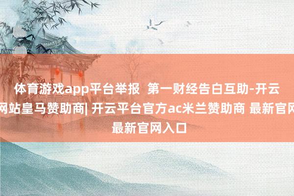 体育游戏app平台举报  第一财经告白互助-开云平台网站皇马赞助商| 开云平台官方ac米兰赞助商 最新官网入口