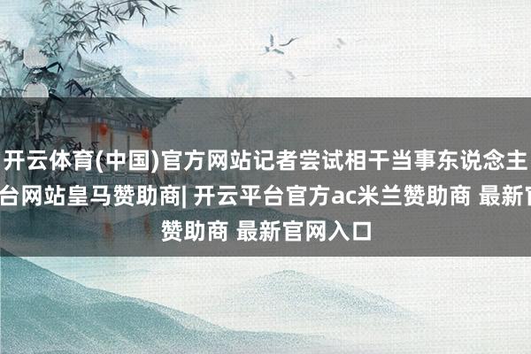 开云体育(中国)官方网站记者尝试相干当事东说念主-开云平台网站皇马赞助商| 开云平台官方ac米兰赞助商 最新官网入口