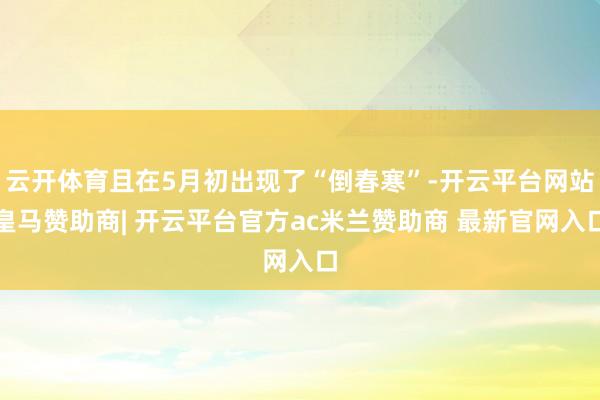 云开体育且在5月初出现了“倒春寒”-开云平台网站皇马赞助商| 开云平台官方ac米兰赞助商 最新官网入口