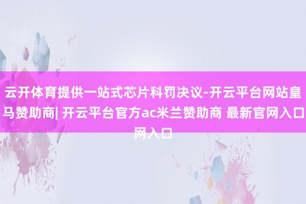 云开体育提供一站式芯片科罚决议-开云平台网站皇马赞助商| 开云平台官方ac米兰赞助商 最新官网入口