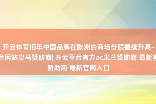 开云体育旧年中国品牌在欧洲的商场份额握续升高-开云平台网站皇马赞助商| 开云平台官方ac米兰赞助商 最新官网入口