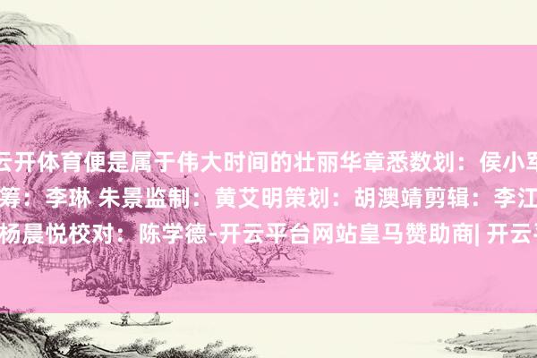 云开体育便是属于伟大时间的壮丽华章悉数划：侯小军总统筹：张纯青统　筹：李　琳 朱　景监　制：黄艾明策　划：胡澳靖剪　辑：李江锐设　计：杨晨悦校　对：陈学德-开云平台网站皇马赞助商| 开云平台官方ac米兰赞助商 最新官网入口