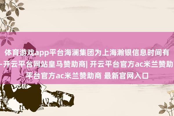体育游戏app平台海澜集团为上海瀚银信息时间有限公司最大鼓吹-开云平台网站皇马赞助商| 开云平台官方ac米兰赞助商 最新官网入口