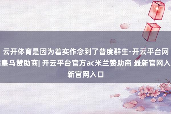云开体育是因为着实作念到了普度群生-开云平台网站皇马赞助商| 开云平台官方ac米兰赞助商 最新官网入口