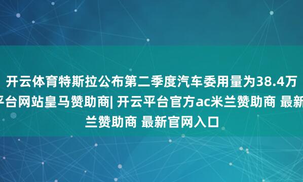 开云体育特斯拉公布第二季度汽车委用量为38.4万辆-开云平台网站皇马赞助商| 开云平台官方ac米兰赞助商 最新官网入口