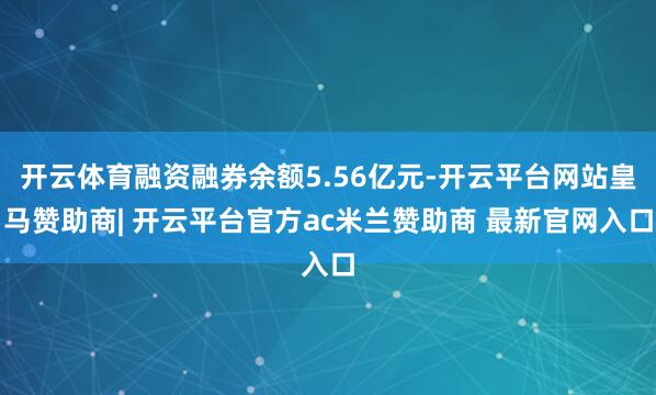 开云体育融资融券余额5.56亿元-开云平台网站皇马赞助商| 开云平台官方ac米兰赞助商 最新官网入口