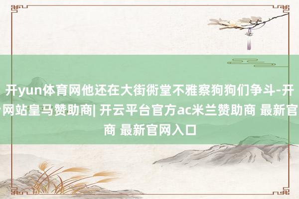 开yun体育网他还在大街衖堂不雅察狗狗们争斗-开云平台网站皇马赞助商| 开云平台官方ac米兰赞助商 最新官网入口